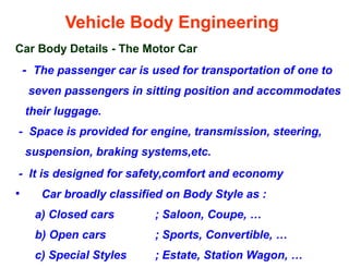 Vehicle Body Engineering
Car Body Details - The Motor Car
- The passenger car is used for transportation of one to
seven passengers in sitting position and accommodates
their luggage.
- Space is provided for engine, transmission, steering,
suspension, braking systems,etc.
- It is designed for safety,comfort and economy
• Car broadly classified on Body Style as :
a) Closed cars ; Saloon, Coupe, …
b) Open cars ; Sports, Convertible, …
c) Special Styles ; Estate, Station Wagon, …
 