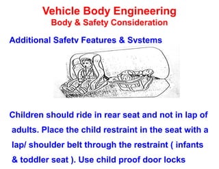 Vehicle Body Engineering
Body & Safety Consideration
Additional Safety Features & Systems
Children should ride in rear seat and not in lap of
adults. Place the child restraint in the seat with a
lap/ shoulder belt through the restraint ( infants
& toddler seat ). Use child proof door locks
 