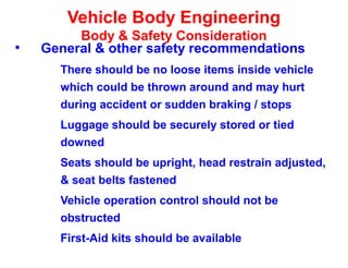 Vehicle Body Engineering
Body & Safety Consideration
• General & other safety recommendations
There should be no loose items inside vehicle
which could be thrown around and may hurt
during accident or sudden braking / stops
Luggage should be securely stored or tied
downed
Seats should be upright, head restrain adjusted,
& seat belts fastened
Vehicle operation control should not be
obstructed
First-Aid kits should be available
 