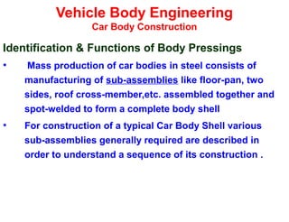 Vehicle Body Engineering
Car Body Construction
Identification & Functions of Body Pressings
• Mass production of car bodies in steel consists of
manufacturing of sub-assemblies like floor-pan, two
sides, roof cross-member,etc. assembled together and
spot-welded to form a complete body shell
• For construction of a typical Car Body Shell various
sub-assemblies generally required are described in
order to understand a sequence of its construction .
 