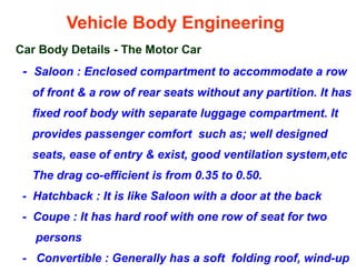 Vehicle Body Engineering
Car Body Details - The Motor Car
- Saloon : Enclosed compartment to accommodate a row
of front & a row of rear seats without any partition. It has
fixed roof body with separate luggage compartment. It
provides passenger comfort such as; well designed
seats, ease of entry & exist, good ventilation system,etc
The drag co-efficient is from 0.35 to 0.50.
- Hatchback : It is like Saloon with a door at the back
- Coupe : It has hard roof with one row of seat for two
persons
- Convertible : Generally has a soft folding roof, wind-up
 