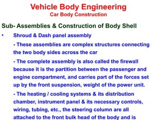 Vehicle Body Engineering
Car Body Construction
Sub- Assemblies & Construction of Body Shell
• Shroud & Dash panel assembly
- These assemblies are complex structures connecting
the two body sides across the car
- The complete assembly is also called the firewall
because it is the partition between the passenger and
engine compartment, and carries part of the forces set
up by the front suspension, weight of the power unit.
- The heating / cooling systems & its distribution
chamber, instrument panel & its necessary controls,
wiring, tubing, etc., the steering column are all
attached to the front bulk head of the body and is
 