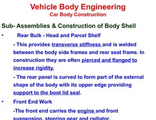 Vehicle Body Engineering
Car Body Construction
Sub- Assemblies & Construction of Body Shell
• Rear Bulk - Head and Parcel Shelf
- This provides transverse stiffness and is welded
between the body side frames and rear seat frame. In
construction they are often pierced and flanged to
increase rigidity.
- The rear panel is curved to form part of the external
shape of the body with its upper edge providing
support to the boot lid seal.
• Front End Work
-The front end carries the engine and front
 