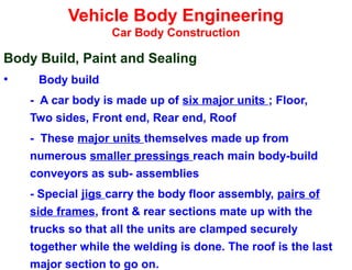 Vehicle Body Engineering
Car Body Construction
Body Build, Paint and Sealing
• Body build
- A car body is made up of six major units ; Floor,
Two sides, Front end, Rear end, Roof
- These major units themselves made up from
numerous smaller pressings reach main body-build
conveyors as sub- assemblies
- Special jigs carry the body floor assembly, pairs of
side frames, front & rear sections mate up with the
trucks so that all the units are clamped securely
together while the welding is done. The roof is the last
major section to go on.
 