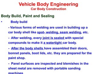 Vehicle Body Engineering
Car Body Construction
Body Build, Paint and Sealing
• Body build
- Various forms of welding are used in building up a
car body shell like spot- welding, seam welding, etc.
- After welding, every joint is sealed with special
compounds to make it a watertight car body.
- After the body shells have assembled their doors,
bonnet panels, boot lids, etc. they are prepared for the
paint shop.
- Panel surfaces are inspected and blemishes in the
sheet metal are removed with portable sanding
 
