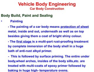 Vehicle Body Engineering
Car Body Construction
Body Build, Paint and Sealing
• Painting
- The painting of a car body means protection of sheet
metal, inside and out, underneath as well as on top
besides giving them a coat of bright shiny colour.
- The first stage is a multi-part rust-proofing treatment
by complete immersion of the body shell in a huge
bath of anti-rust alkyd primer.
- This is followed by surface priming. The entire under
body,wheel arches, insides of the body sills,etc. are
treated with multi-coats of epoxy primer followed by
baking in huge high- temperature ovens.
 