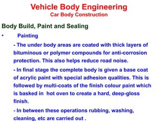 Vehicle Body Engineering
Car Body Construction
Body Build, Paint and Sealing
• Painting
- The under body areas are coated with thick layers of
bituminous or polymer compounds for anti-corrosion
protection. This also helps reduce road noise.
- In final stage the complete body is given a base coat
of acrylic paint with special adhesion qualities. This is
followed by multi-coats of the finish colour paint which
is basked in hot oven to create a hard, deep-gloss
finish.
- In between these operations rubbing, washing,
cleaning, etc are carried out .
 