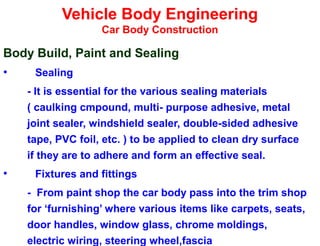 Vehicle Body Engineering
Car Body Construction
Body Build, Paint and Sealing
• Sealing
- It is essential for the various sealing materials
( caulking cmpound, multi- purpose adhesive, metal
joint sealer, windshield sealer, double-sided adhesive
tape, PVC foil, etc. ) to be applied to clean dry surface
if they are to adhere and form an effective seal.
• Fixtures and fittings
- From paint shop the car body pass into the trim shop
for ‘furnishing’ where various items like carpets, seats,
door handles, window glass, chrome moldings,
electric wiring, steering wheel,fascia
 