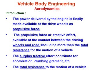 Vehicle Body Engineering
Aerodynamics
Introduction :
• The power delivered by the engine is finally
made available at the drive wheels as
propulsive force.
• The propulsive force or tractive effort,
available at the contact between the driving
wheels and road should be more than the total
resistance for the motion of a vehicle
• The surplus tractive effort contribute for
acceleration, climbing gradient, etc.
• The total resistance to the motion of a vehicle
 
