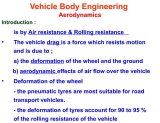 Vehicle Body Engineering
Aerodynamics
Introduction :
is by Air resistance & Rolling resistance
• The vehicle drag is a force which resists motion
and is due to ;
a) the deformation of the wheel and the ground
b) aerodynamic effects of air flow over the vehicle
• Deformation of the wheel
- the pneumatic tyres are most suitable for road
transport vehicles.
- the deformation of tyres account for 90 to 95 %
of the rolling resistance of the vehicle
 