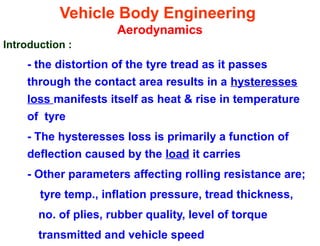Vehicle Body Engineering
Aerodynamics
Introduction :
- the distortion of the tyre tread as it passes
through the contact area results in a hysteresses
loss manifests itself as heat & rise in temperature
of tyre
- The hysteresses loss is primarily a function of
deflection caused by the load it carries
- Other parameters affecting rolling resistance are;
tyre temp., inflation pressure, tread thickness,
no. of plies, rubber quality, level of torque
transmitted and vehicle speed
 