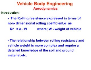 Vehicle Body Engineering
Aerodynamics
Introduction :
- The Rolling resistance expressed in terms of
non- dimensional rolling coefficient,α as
Rr = α . W where; W - weight of vehicle
- The relationship between rolling resistance and
vehicle weight is more complex and require a
detailed knowledge of the soil and ground
material,etc.
 