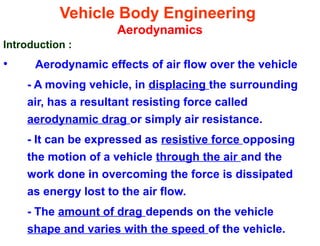 Vehicle Body Engineering
Aerodynamics
Introduction :
• Aerodynamic effects of air flow over the vehicle
- A moving vehicle, in displacing the surrounding
air, has a resultant resisting force called
aerodynamic drag or simply air resistance.
- It can be expressed as resistive force opposing
the motion of a vehicle through the air and the
work done in overcoming the force is dissipated
as energy lost to the air flow.
- The amount of drag depends on the vehicle
shape and varies with the speed of the vehicle.
 