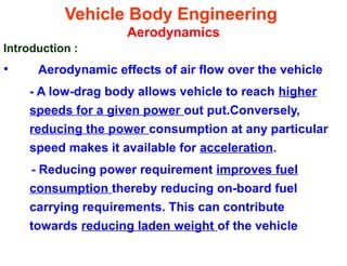 Vehicle Body Engineering
Aerodynamics
Introduction :
• Aerodynamic effects of air flow over the vehicle
- A low-drag body allows vehicle to reach higher
speeds for a given power out put.Conversely,
reducing the power consumption at any particular
speed makes it available for acceleration.
- Reducing power requirement improves fuel
consumption thereby reducing on-board fuel
carrying requirements. This can contribute
towards reducing laden weight of the vehicle
 