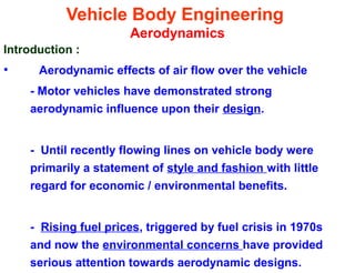 Vehicle Body Engineering
Aerodynamics
Introduction :
• Aerodynamic effects of air flow over the vehicle
- Motor vehicles have demonstrated strong
aerodynamic influence upon their design.
- Until recently flowing lines on vehicle body were
primarily a statement of style and fashion with little
regard for economic / environmental benefits.
- Rising fuel prices, triggered by fuel crisis in 1970s
and now the environmental concerns have provided
serious attention towards aerodynamic designs.
 