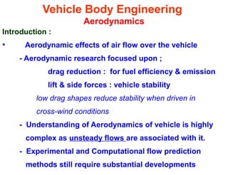 Vehicle Body Engineering
Aerodynamics
Introduction :
• Aerodynamic effects of air flow over the vehicle
- Aerodynamic research focused upon ;
drag reduction : for fuel efficiency & emission
lift & side forces : vehicle stability
low drag shapes reduce stability when driven in
cross-wind conditions
- Understanding of Aerodynamics of vehicle is highly
complex as unsteady flows are associated with it.
- Experimental and Computational flow prediction
methods still require substantial developments
 