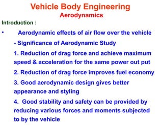 Vehicle Body Engineering
Aerodynamics
Introduction :
• Aerodynamic effects of air flow over the vehicle
- Significance of Aerodynamic Study
1. Reduction of drag force and achieve maximum
speed & acceleration for the same power out put
2. Reduction of drag force improves fuel economy
3. Good aerodynamic design gives better
appearance and styling
4. Good stability and safety can be provided by
reducing various forces and moments subjected
to by the vehicle
 