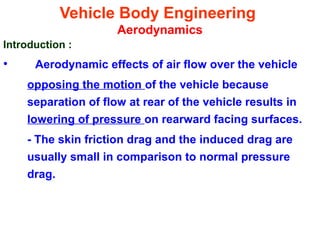 Vehicle Body Engineering
Aerodynamics
Introduction :
• Aerodynamic effects of air flow over the vehicle
opposing the motion of the vehicle because
separation of flow at rear of the vehicle results in
lowering of pressure on rearward facing surfaces.
- The skin friction drag and the induced drag are
usually small in comparison to normal pressure
drag.
 