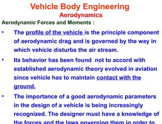 Vehicle Body Engineering
Aerodynamics
Aerodynamic Forces and Moments :
• The profile of the vehicle is the principle component
of aerodynamic drag and is governed by the way in
which vehicle disturbs the air stream.
• Its behavior has been found not to accord with
established aerodynamic theory evolved in aviation
since vehicle has to maintain contact with the
ground.
• The importance of a good aerodynamic parameters
in the design of a vehicle is being increasingly
recognized. The designer must have a knowledge of
 