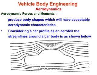 Vehicle Body Engineering
Aerodynamics
Aerodynamic Forces and Moments :
produce body shapes which will have acceptable
aerodynamic characteristics.
• Considering a car profile as an aerofoil the
streamlines around a car body is as shown below
 