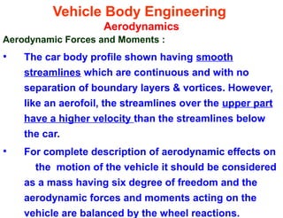 Vehicle Body Engineering
Aerodynamics
Aerodynamic Forces and Moments :
• The car body profile shown having smooth
streamlines which are continuous and with no
separation of boundary layers & vortices. However,
like an aerofoil, the streamlines over the upper part
have a higher velocity than the streamlines below
the car.
• For complete description of aerodynamic effects on
the motion of the vehicle it should be considered
as a mass having six degree of freedom and the
aerodynamic forces and moments acting on the
vehicle are balanced by the wheel reactions.
 