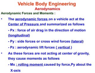 Vehicle Body Engineering
Aerodynamics
Aerodynamic Forces and Moments :
• The aerodynamic forces on a vehicle act at the
Center of Pressure and summarized as follows
- Px : force of air drag in the direction of motion
(longitudinal)
- Py : side forces or cross wind forces (lateral)
- Pz : aerodynamic lift forces ( vertical )
• As these forces are not acting at center of gravity,
they cause moments as follows
- Mx : rolling moment caused by force,Py about the
X-axis
 