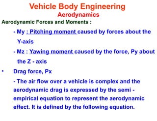 Vehicle Body Engineering
Aerodynamics
Aerodynamic Forces and Moments :
- My : Pitching moment caused by forces about the
Y-axis
- Mz : Yawing moment caused by the force, Py about
the Z - axis
• Drag force, Px
- The air flow over a vehicle is complex and the
aerodynamic drag is expressed by the semi -
empirical equation to represent the aerodynamic
effect. It is defined by the following equation.
 