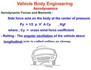 Vehicle Body Engineering
Aerodynamics
Aerodynamic Forces and Moments :
Side force acts on the body at the center of pressure
Py = 1/2 ρ V2
A Cy , Kgf
where ; Cy = cross wind force coefficient
- Rolling : The angular oscillation of the vehicle about
longitudinal axis is called rolling as shown
 