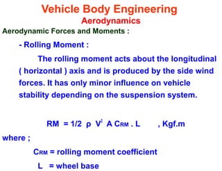 Vehicle Body Engineering
Aerodynamics
Aerodynamic Forces and Moments :
- Rolling Moment :
The rolling moment acts about the longitudinal
( horizontal ) axis and is produced by the side wind
forces. It has only minor influence on vehicle
stability depending on the suspension system.
RM = 1/2 ρ V
2
A CRM . L , Kgf.m
where ;
CRM = rolling moment coefficient
L = wheel base
 