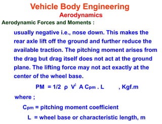 Vehicle Body Engineering
Aerodynamics
Aerodynamic Forces and Moments :
usually negative i.e., nose down. This makes the
rear axle lift off the ground and further reduce the
available traction. The pitching moment arises from
the drag but drag itself does not act at the ground
plane. The lifting force may not act exactly at the
center of the wheel base.
PM = 1/2 ρ V
2
A Cpm . L , Kgf.m
where ;
Cpm = pitching moment coefficient
L = wheel base or characteristic length, m
 