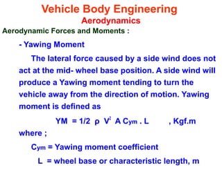 Vehicle Body Engineering
Aerodynamics
Aerodynamic Forces and Moments :
- Yawing Moment
The lateral force caused by a side wind does not
act at the mid- wheel base position. A side wind will
produce a Yawing moment tending to turn the
vehicle away from the direction of motion. Yawing
moment is defined as
YM = 1/2 ρ V
2
A Cym . L , Kgf.m
where ;
Cym = Yawing moment coefficient
L = wheel base or characteristic length, m
 