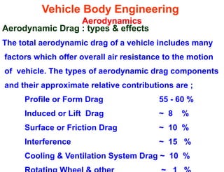 Vehicle Body Engineering
Aerodynamics
Aerodynamic Drag : types & effects
The total aerodynamic drag of a vehicle includes many
factors which offer overall air resistance to the motion
of vehicle. The types of aerodynamic drag components
and their approximate relative contributions are ;
Profile or Form Drag 55 - 60 %
Induced or Lift Drag ~ 8 %
Surface or Friction Drag ~ 10 %
Interference ~ 15 %
Cooling & Ventilation System Drag ~ 10 %
 