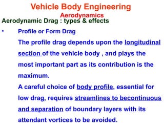 Vehicle Body Engineering
Aerodynamics
Aerodynamic Drag : types & effects
• Profile or Form Drag
The profile drag depends upon the longitudinal
section of the vehicle body , and plays the
most important part as its contribution is the
maximum.
A careful choice of body profile, essential for
low drag, requires streamlines to becontinuous
and separation of boundary layers with its
attendant vortices to be avoided.
 