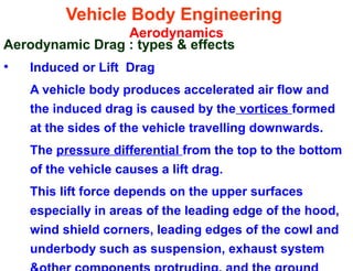 Vehicle Body Engineering
Aerodynamics
Aerodynamic Drag : types & effects
• Induced or Lift Drag
A vehicle body produces accelerated air flow and
the induced drag is caused by the vortices formed
at the sides of the vehicle travelling downwards.
The pressure differential from the top to the bottom
of the vehicle causes a lift drag.
This lift force depends on the upper surfaces
especially in areas of the leading edge of the hood,
wind shield corners, leading edges of the cowl and
underbody such as suspension, exhaust system
 