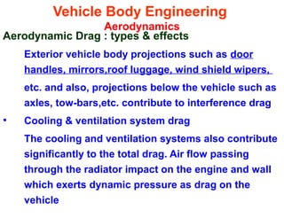 Vehicle Body Engineering
Aerodynamics
Aerodynamic Drag : types & effects
Exterior vehicle body projections such as door
handles, mirrors,roof luggage, wind shield wipers,
etc. and also, projections below the vehicle such as
axles, tow-bars,etc. contribute to interference drag
• Cooling & ventilation system drag
The cooling and ventilation systems also contribute
significantly to the total drag. Air flow passing
through the radiator impact on the engine and wall
which exerts dynamic pressure as drag on the
vehicle
 