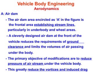 Vehicle Body Engineering
Aerodynamics
A: Air dam
- The air dam area encircled as ‘A’ in the figure is
the frontal area establishing stream lines,
particularly in underbody and wheel areas.
- A cleverly designed air dam at the front of the
vehicle reduces the requirements of ground
clearance and limits the volumes of air passing
under the body.
- The primary objective of modifications are to reduce
pressure of air stream under the vehicle body.
- This greatly reduce the vortices and induced drag
 