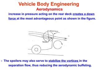 Vehicle Body Engineering
Aerodynamics
increase in pressure acting on the rear deck creates a down
force at the most advantageous point as shown in the figure.
- The spoilers may also serve to stabilize the vortices in the
separation flow, thus reducing the aerodynamic buffeting.
 