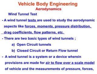 Vehicle Body Engineering
Aerodynamics
Wind Tunnel Test
- A wind tunnel tests are used to study the aerodynamic
aspects like forces, moments, pressure distribution,
drag coefficients, flow patterns, etc.
- There are two basic types of wind tunnels ;
a) Open Circuit tunnels
b) Closed Circuit or Return Flow tunnel
- A wind tunnel is a system or a device wherein
provisions are made for air to flow over a scale model
of vehicle and the measurements of pressure, forces,
 