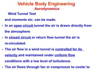 Vehicle Body Engineering
Aerodynamics
Wind Tunnel Test
and moments etc. can be made.
- In an open circuit tunnel the air is drawn directly from
the atmosphere
- In closed circuit or return flow tunnel the air is
re-circulated.
- The air flow in a wind tunnel is controlled for its
velocity and maintained under uniform flow
conditions with a low level of turbulence.
- The air flows through fan or compressor to cooler to
 