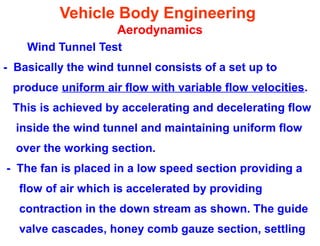 Vehicle Body Engineering
Aerodynamics
Wind Tunnel Test
- Basically the wind tunnel consists of a set up to
produce uniform air flow with variable flow velocities.
This is achieved by accelerating and decelerating flow
inside the wind tunnel and maintaining uniform flow
over the working section.
- The fan is placed in a low speed section providing a
flow of air which is accelerated by providing
contraction in the down stream as shown. The guide
valve cascades, honey comb gauze section, settling
 