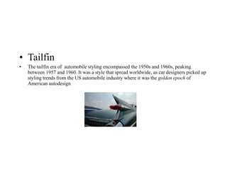• Tailfin
• The tailfin era of automobile styling encompassed the 1950s and 1960s, peaking
between 1957 and 1960. It was a style that spread worldwide, as car designers picked up
styling trends from the US automobile industry where it was the golden epoch of
American autodesign
 