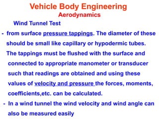 Vehicle Body Engineering
Aerodynamics
Wind Tunnel Test
- from surface pressure tappings. The diameter of these
should be small like capillary or hypodermic tubes.
The tappings must be flushed with the surface and
connected to appropriate manometer or transducer
such that readings are obtained and using these
values of velocity and pressure the forces, moments,
coefficients,etc. can be calculated.
- In a wind tunnel the wind velocity and wind angle can
also be measured easily
 