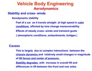 Vehicle Body Engineering
Aerodynamics
Stability and cross- winds
Aerodynamic stability
Feel of a car as it travels straight at high speed in calm
conditions affected by lane change maneuverability
Effects of steady cross- winds and transient gusts
( atmospheric conditions, embankments, bridges )
Causes
This is largely due to complex interactions between the
chassis dynamics and relatively small changes in magnitude
of lift forces and center of pressure
Stability degrades with increase in overall lift and
differences in lift between the front and rear axles
 