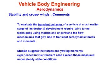 Vehicle Body Engineering
Aerodynamics
Stability and cross- winds : Comments
To evaluate the transient behavior of a vehicle at much earlier
stage of its design & development require wind tunnel
techniques using models and understand the flow
mechanisms that give rise to transient aerodynamic forces
and moments .
Studies suggest that forces and yawing moments
experienced in true transient case exceed those measured
under steady state conditions.
 