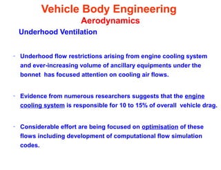 Vehicle Body Engineering
Aerodynamics
Underhood Ventilation
– Underhood flow restrictions arising from engine cooling system
and ever-increasing volume of ancillary equipments under the
bonnet has focused attention on cooling air flows.
– Evidence from numerous researchers suggests that the engine
cooling system is responsible for 10 to 15% of overall vehicle drag.
– Considerable effort are being focused on optimisation of these
flows including development of computational flow simulation
codes.
 