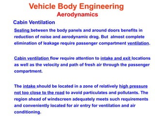 Vehicle Body Engineering
Aerodynamics
Cabin Ventilation
Sealing between the body panels and around doors benefits in
reduction of noise and aerodynamic drag. But almost complete
elimination of leakage require passenger compartment ventilation.
Cabin ventilation flow require attention to intake and exit locations
as well as the velocity and path of fresh air through the passenger
compartment.
The intake should be located in a zone of relatively high pressure
not too close to the road to avoid particulates and pollutants. The
region ahead of windscreen adequately meets such requirements
and conveniently located for air entry for ventilation and air
conditioning.
 