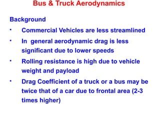 Bus & Truck Aerodynamics
Background
 Commercial Vehicles are less streamlined
 In general aerodynamic drag is less
significant due to lower speeds
 Rolling resistance is high due to vehicle
weight and payload
 Drag Coefficient of a truck or a bus may be
twice that of a car due to frontal area (2-3
times higher)
 