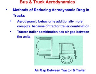Bus & Truck Aerodynamics
 Methods of Reducing Aerodynamic Drag in
Trucks
 Aerodynamic behavior is additionally more
complex because of tractor trailer combination
 Tractor trailer combination has air gap between
the units
Air Gap Between Tractor & Trailer
 