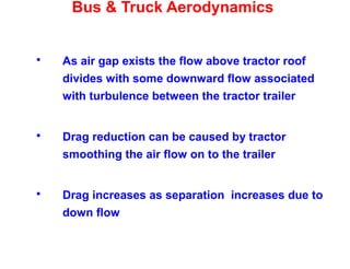 Bus & Truck Aerodynamics
 As air gap exists the flow above tractor roof
divides with some downward flow associated
with turbulence between the tractor trailer
 Drag reduction can be caused by tractor
smoothing the air flow on to the trailer
 Drag increases as separation increases due to
down flow
 