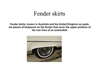 Fender skirts
Fender skirts, known in Australia and the United Kingdom as spats,
are pieces of bodywork on the fender that cover the upper portions of
the rear tires of an automobile
 